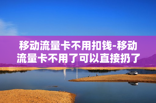 移动流量卡不用扣钱-移动流量卡不用了可以直接扔了吗