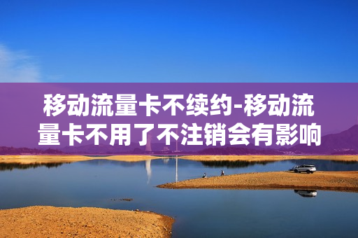 移动流量卡不续约-移动流量卡不用了不注销会有影响吗