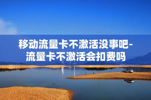 移动流量卡不激活没事吧-流量卡不激活会扣费吗
