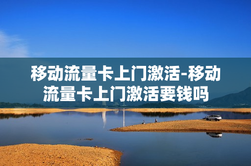 移动流量卡上门激活-移动流量卡上门激活要钱吗