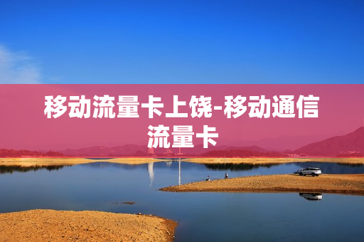 移动流量卡上饶-移动通信流量卡