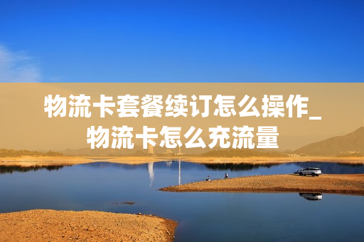 物流卡套餐续订怎么操作_物流卡怎么充流量