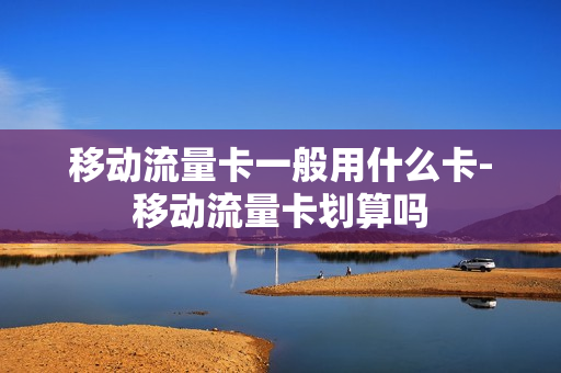 移动流量卡一般用什么卡-移动流量卡划算吗
