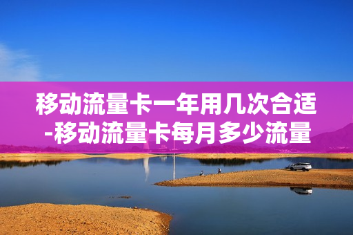 移动流量卡一年用几次合适-移动流量卡每月多少流量