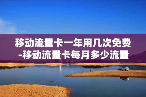 移动流量卡一年用几次免费-移动流量卡每月多少流量