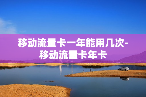 移动流量卡一年能用几次-移动流量卡年卡