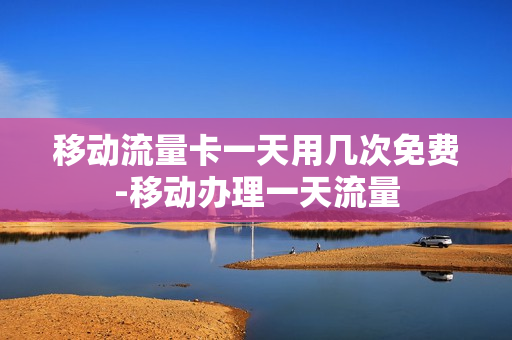 移动流量卡一天用几次免费-移动办理一天流量