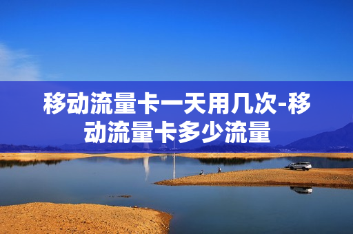 移动流量卡一天用几次-移动流量卡多少流量