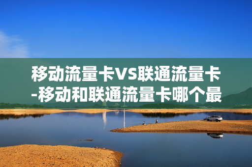 移动流量卡VS联通流量卡-移动和联通流量卡哪个最划算