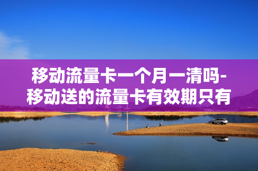 移动流量卡一个月一清吗-移动送的流量卡有效期只有一个月