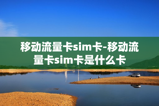 移动流量卡sim卡-移动流量卡sim卡是什么卡