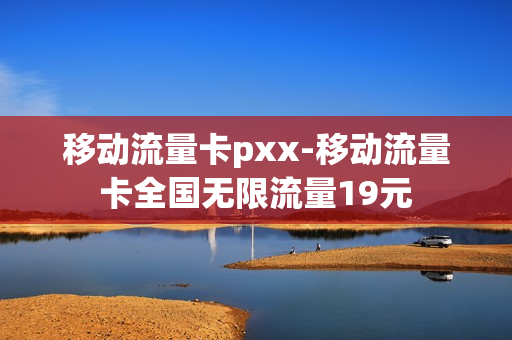 移动流量卡pxx-移动流量卡全国无限流量19元