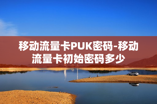 移动流量卡PUK密码-移动流量卡初始密码多少