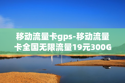 移动流量卡gps-移动流量卡全国无限流量19元300G