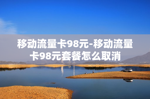 移动流量卡98元-移动流量卡98元套餐怎么取消