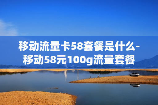 移动流量卡58套餐是什么-移动58元100g流量套餐