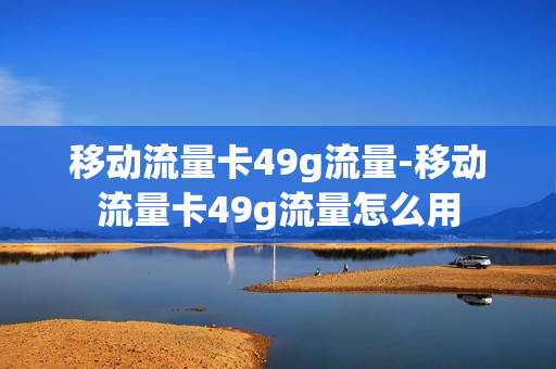 移动流量卡49g流量-移动流量卡49g流量怎么用
