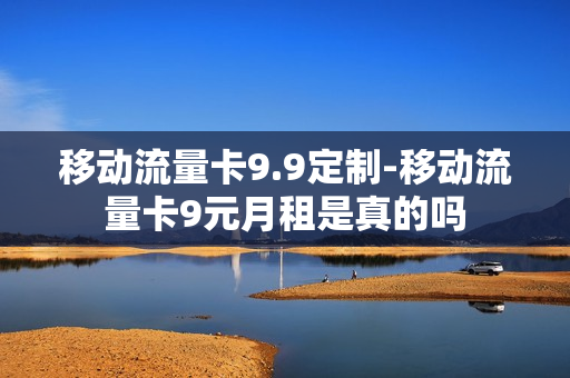 移动流量卡9.9定制-移动流量卡9元月租是真的吗