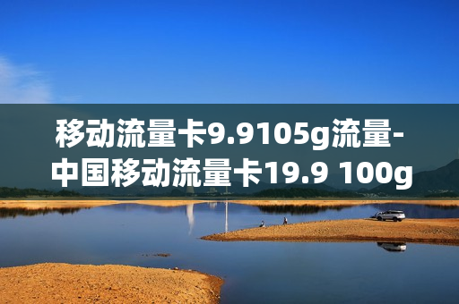 移动流量卡9.9105g流量-中国移动流量卡19.9 100g流量