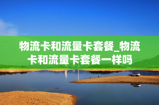 物流卡和流量卡套餐_物流卡和流量卡套餐一样吗