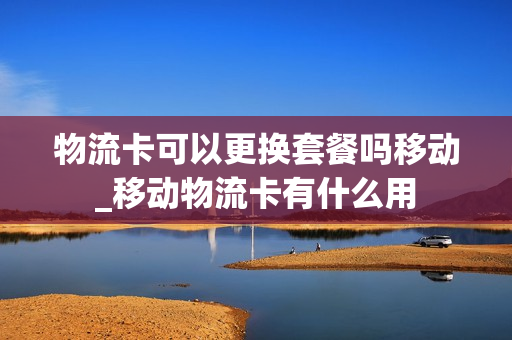 物流卡可以更换套餐吗移动_移动物流卡有什么用
