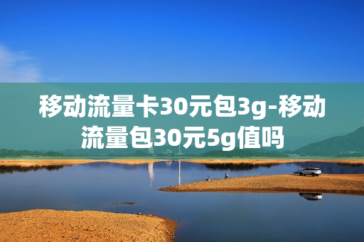 移动流量卡30元包3g-移动流量包30元5g值吗