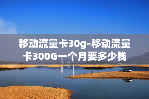 移动流量卡30g-移动流量卡300G一个月要多少钱