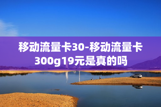 移动流量卡30-移动流量卡300g19元是真的吗