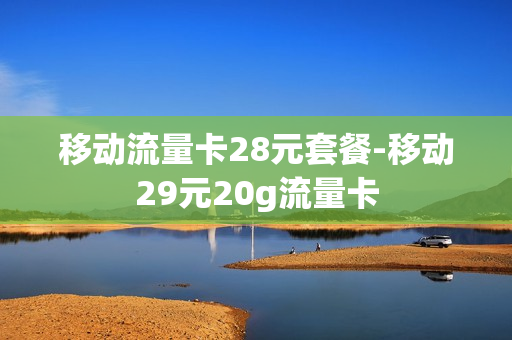 移动流量卡28元套餐-移动29元20g流量卡