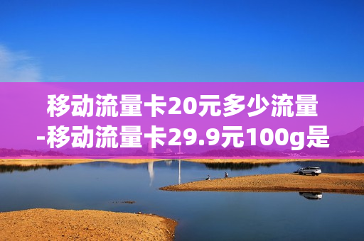 移动流量卡20元多少流量-移动流量卡29.9元100g是真的吗