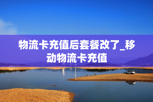 物流卡充值后套餐改了_移动物流卡充值