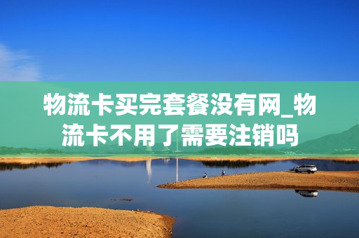 物流卡买完套餐没有网_物流卡不用了需要注销吗