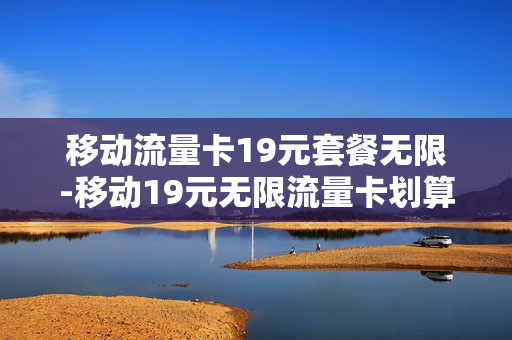移动流量卡19元套餐无限-移动19元无限流量卡划算吗