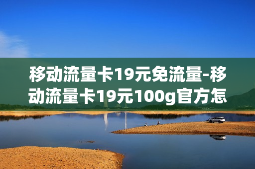 移动流量卡19元免流量-移动流量卡19元100g官方怎么样