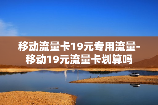 移动流量卡19元专用流量-移动19元流量卡划算吗