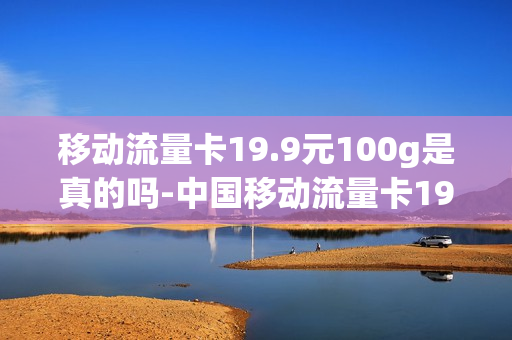 移动流量卡19.9元100g是真的吗-中国移动流量卡19.9 100g流量