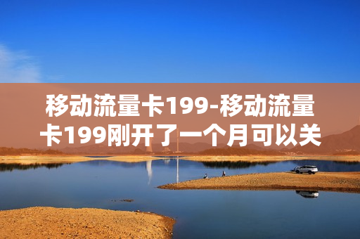 移动流量卡199-移动流量卡199刚开了一个月可以关吗
