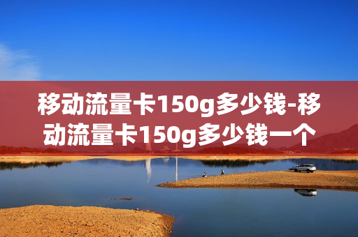 移动流量卡150g多少钱-移动流量卡150g多少钱一个