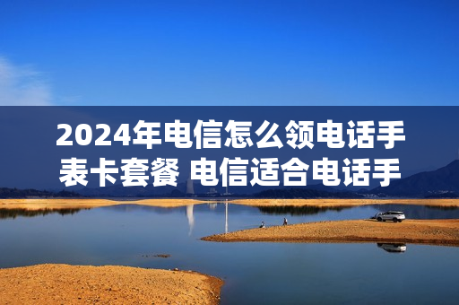 2024年电信怎么领电话手表卡套餐 电信适合电话手表的套餐