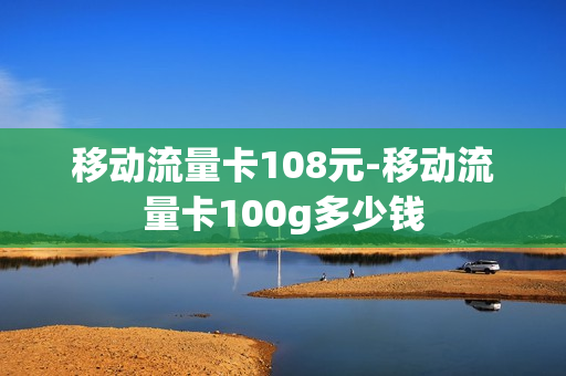 移动流量卡108元-移动流量卡100g多少钱