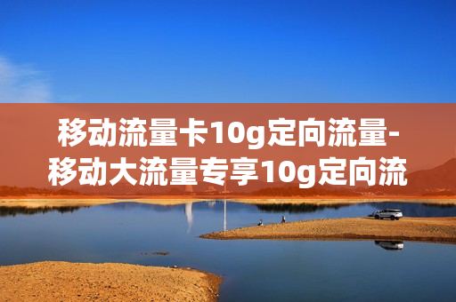 移动流量卡10g定向流量-移动大流量专享10g定向流量包