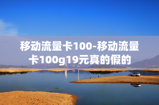 移动流量卡100-移动流量卡100g19元真的假的