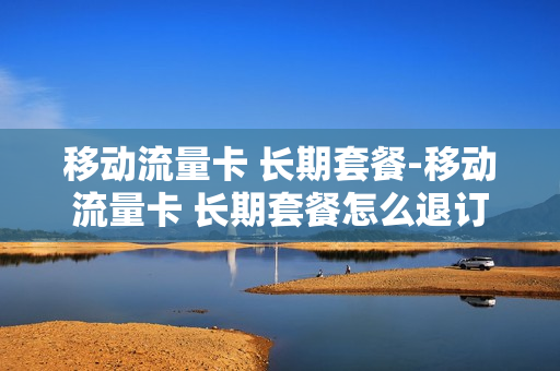 移动流量卡 长期套餐-移动流量卡 长期套餐怎么退订