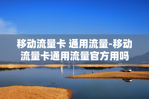 移动流量卡 通用流量-移动流量卡通用流量官方用吗
