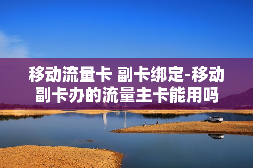 移动流量卡 副卡绑定-移动副卡办的流量主卡能用吗