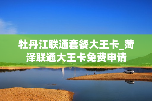 牡丹江联通套餐大王卡_菏泽联通大王卡免费申请