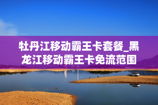 牡丹江移动霸王卡套餐_黑龙江移动霸王卡免流范围