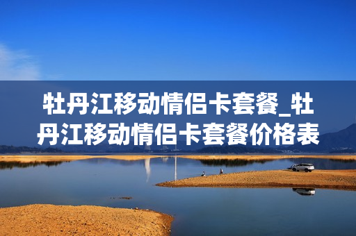 牡丹江移动情侣卡套餐_牡丹江移动情侣卡套餐价格表