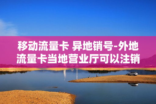 移动流量卡 异地销号-外地流量卡当地营业厅可以注销吗
