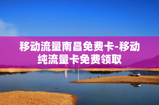 移动流量南昌免费卡-移动纯流量卡免费领取